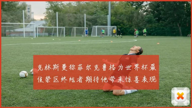 克林斯曼称菲尔克鲁格为世界杯最佳禁区终结者期待他带来惊喜表现