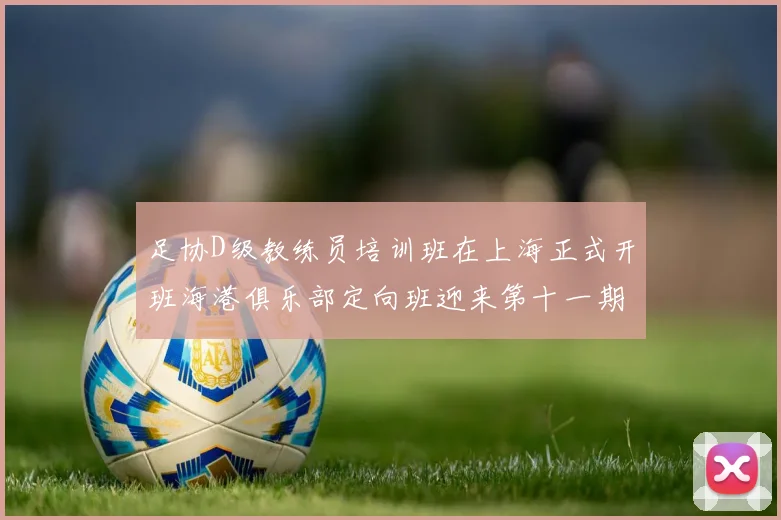 足协D级教练员培训班在上海正式开班海港俱乐部定向班迎来第十一期学员