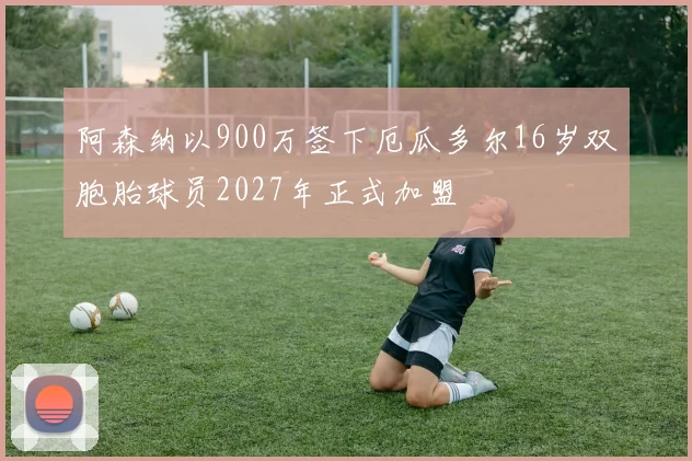 阿森纳以900万签下厄瓜多尔16岁双胞胎球员2027年正式加盟