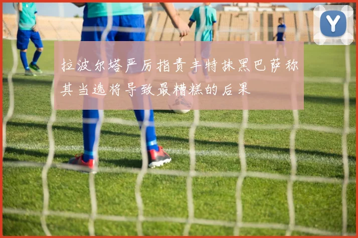 拉波尔塔严厉指责丰特抹黑巴萨称其当选将导致最糟糕的后果
