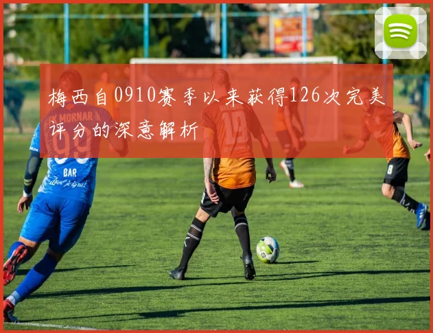 梅西自0910赛季以来获得126次完美评分的深意解析