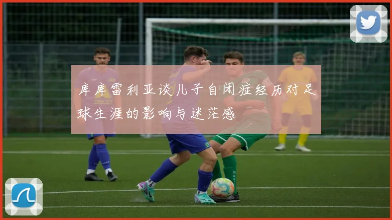 库库雷利亚谈儿子自闭症经历对足球生涯的影响与迷茫感