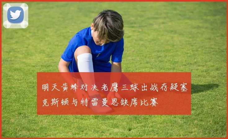 明天黄蜂对决老鹰三球出战存疑塞克斯顿与特雷曼恩缺席比赛