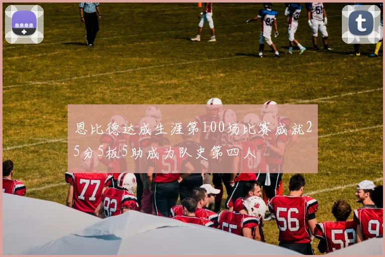 恩比德达成生涯第100场比赛成就25分5板5助成为队史第四人