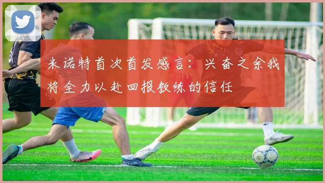 米诺特首次首发感言：兴奋之余我将全力以赴回报教练的信任