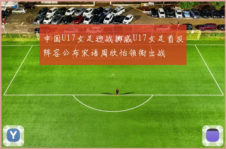 中国U17女足迎战挪威U17女足首发阵容公布宋语周欣怡领衔出战